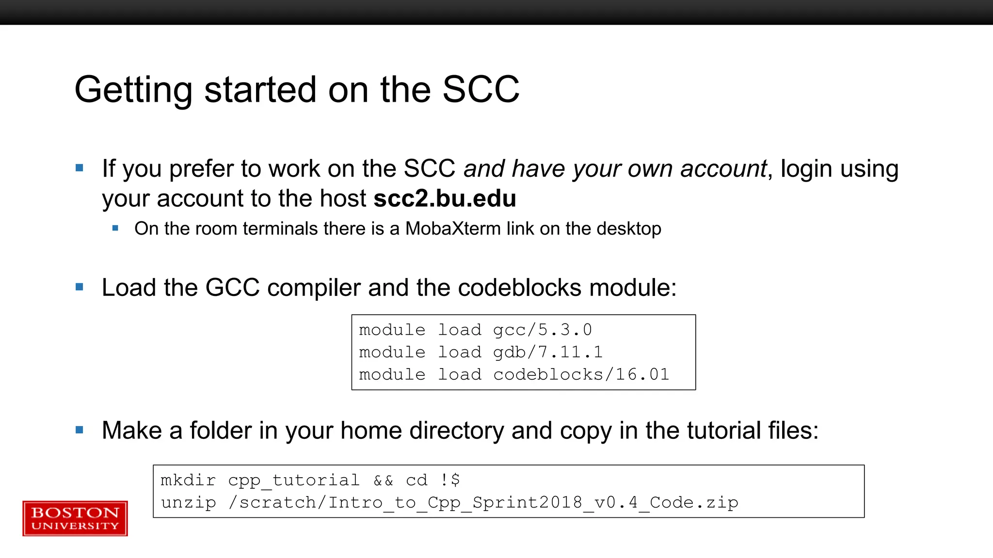 Getting started on the SCC
 If you prefer to work on the SCC and have your own account, login using
your account to the host scc2.bu.edu
 On the room terminals there is a MobaXterm link on the desktop
 Load the GCC compiler and the codeblocks module:
 Make a folder in your home directory and copy in the tutorial files:
module load gcc/5.3.0
module load gdb/7.11.1
module load codeblocks/16.01
mkdir cpp_tutorial && cd !$
unzip /scratch/Intro_to_Cpp_Sprint2018_v0.4_Code.zip
 