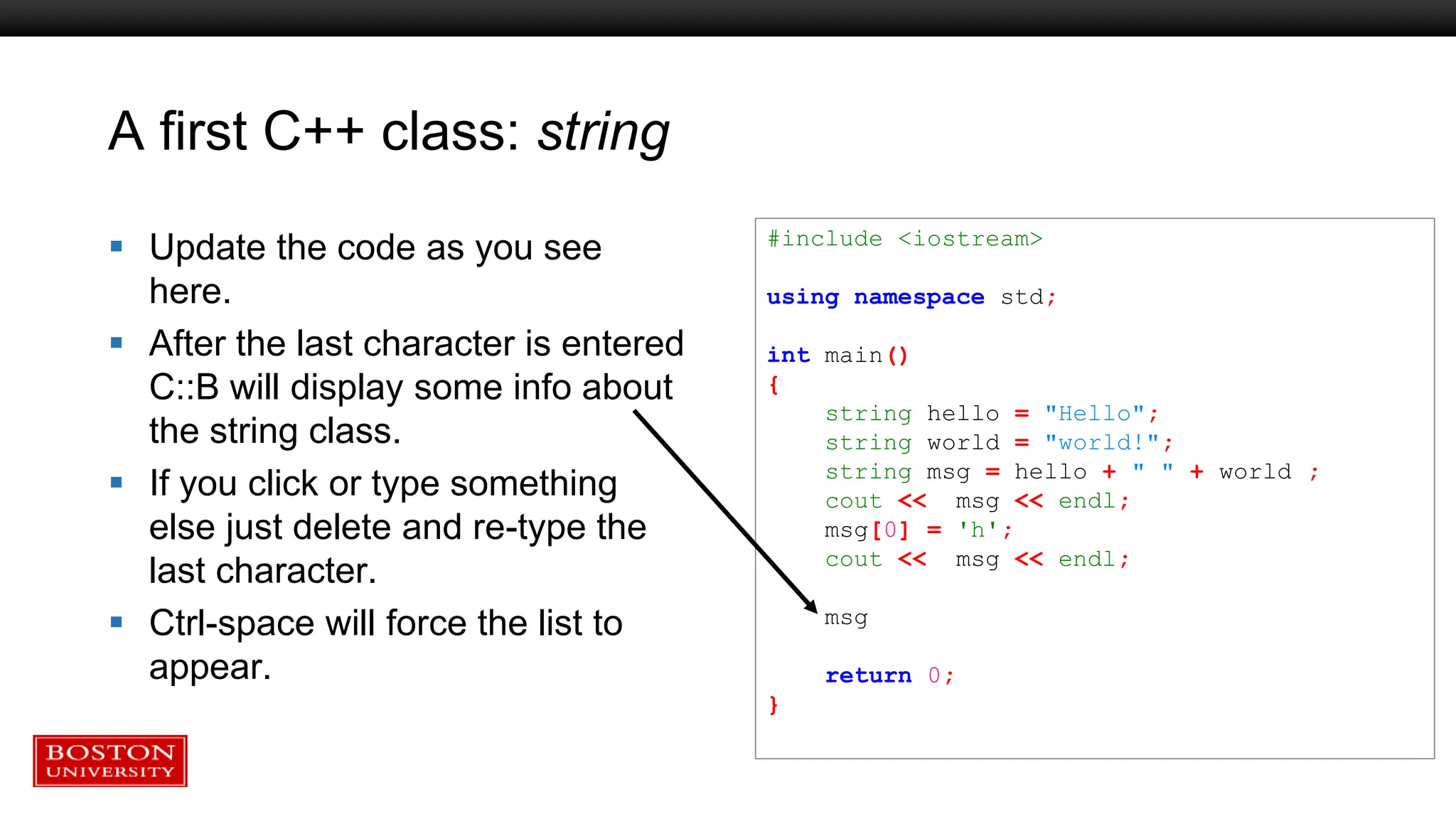 A first C++ class: string
 Update the code as you see
here.
 After the last character is entered
C::B will display some info about
the string class.
 If you click or type something
else just delete and re-type the
last character.
 Ctrl-space will force the list to
appear.
#include <iostream>
using namespace std;
int main()
{
string hello = "Hello";
string world = "world!";
string msg = hello + " " + world ;
cout << msg << endl;
msg[0] = 'h';
cout << msg << endl;
msg
return 0;
}
 