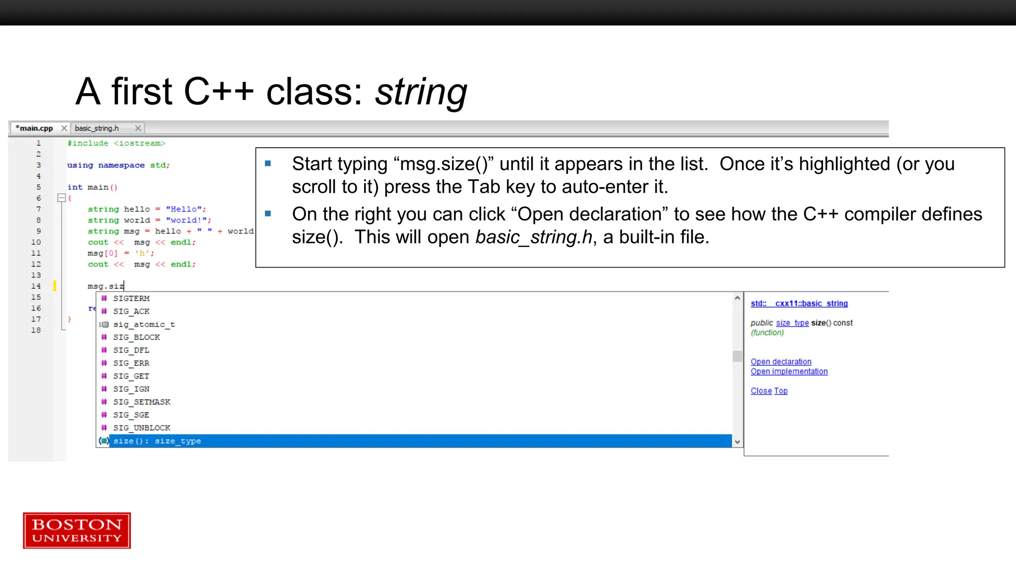 A first C++ class: string
 Start typing “msg.size()” until it appears in the list. Once it’s highlighted (or you
scroll to it) press the Tab key to auto-enter it.
 On the right you can click “Open declaration” to see how the C++ compiler defines
size(). This will open basic_string.h, a built-in file.
 
