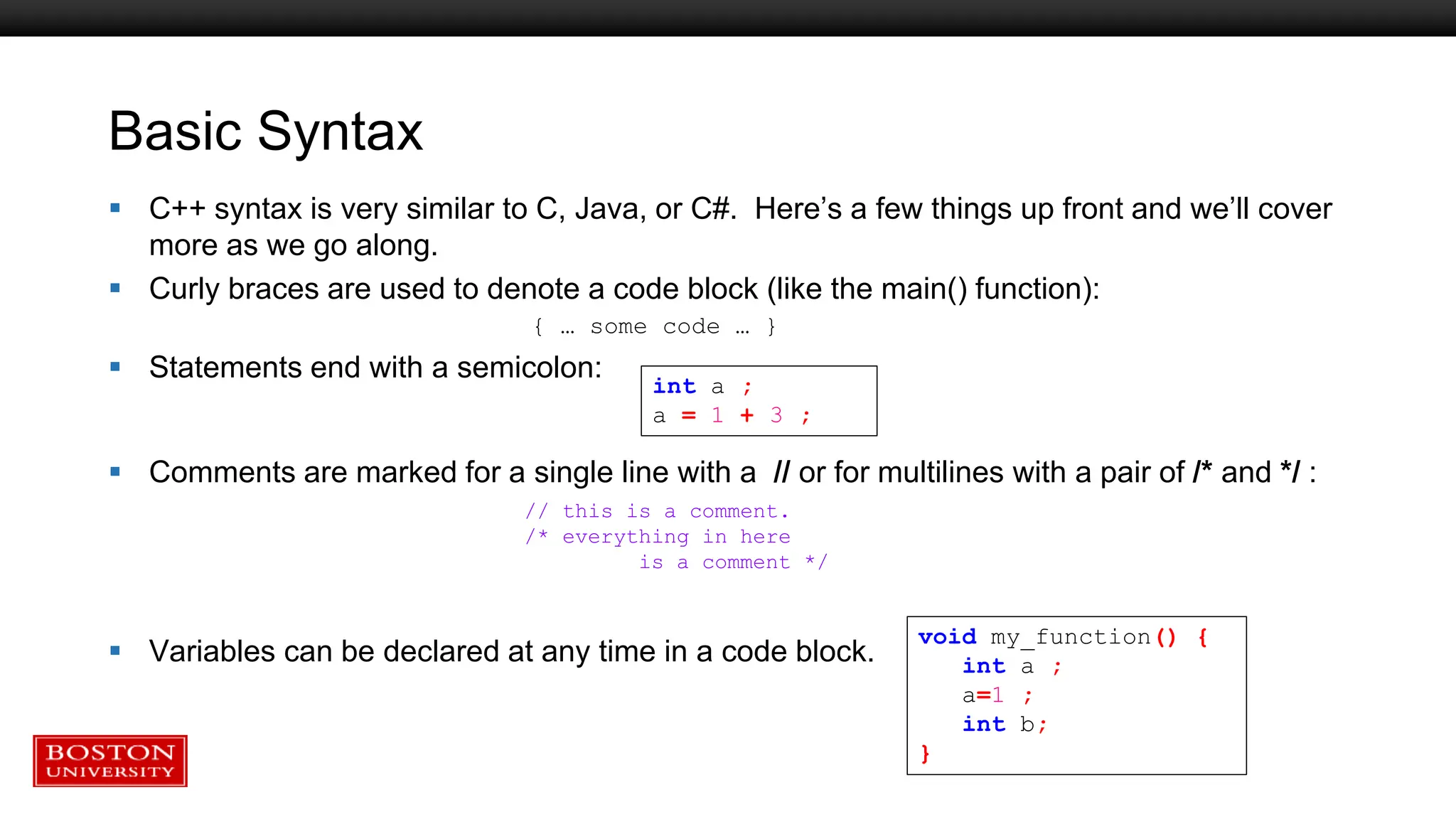 Basic Syntax
 C++ syntax is very similar to C, Java, or C#. Here’s a few things up front and we’ll cover
more as we go along.
 Curly braces are used to denote a code block (like the main() function):
{ … some code … }
 Statements end with a semicolon:
 Comments are marked for a single line with a // or for multilines with a pair of /* and */ :
 Variables can be declared at any time in a code block.
void my_function() {
int a ;
a=1 ;
int b;
}
int a ;
a = 1 + 3 ;
// this is a comment.
/* everything in here
is a comment */
 