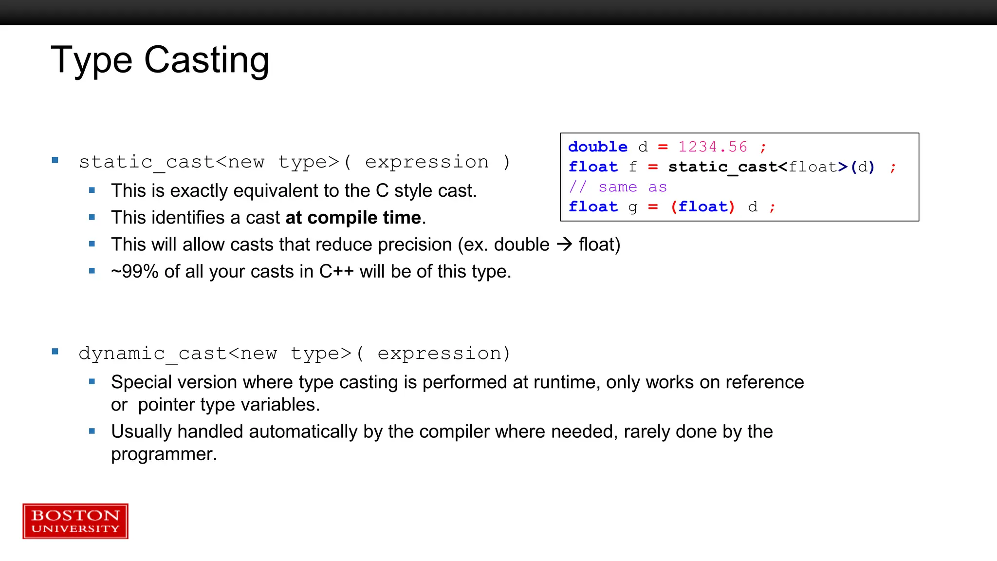Type Casting
 static_cast<new type>( expression )
 This is exactly equivalent to the C style cast.
 This identifies a cast at compile time.
 This will allow casts that reduce precision (ex. double  float)
 ~99% of all your casts in C++ will be of this type.
 dynamic_cast<new type>( expression)
 Special version where type casting is performed at runtime, only works on reference
or pointer type variables.
 Usually handled automatically by the compiler where needed, rarely done by the
programmer.
double d = 1234.56 ;
float f = static_cast<float>(d) ;
// same as
float g = (float) d ;
 