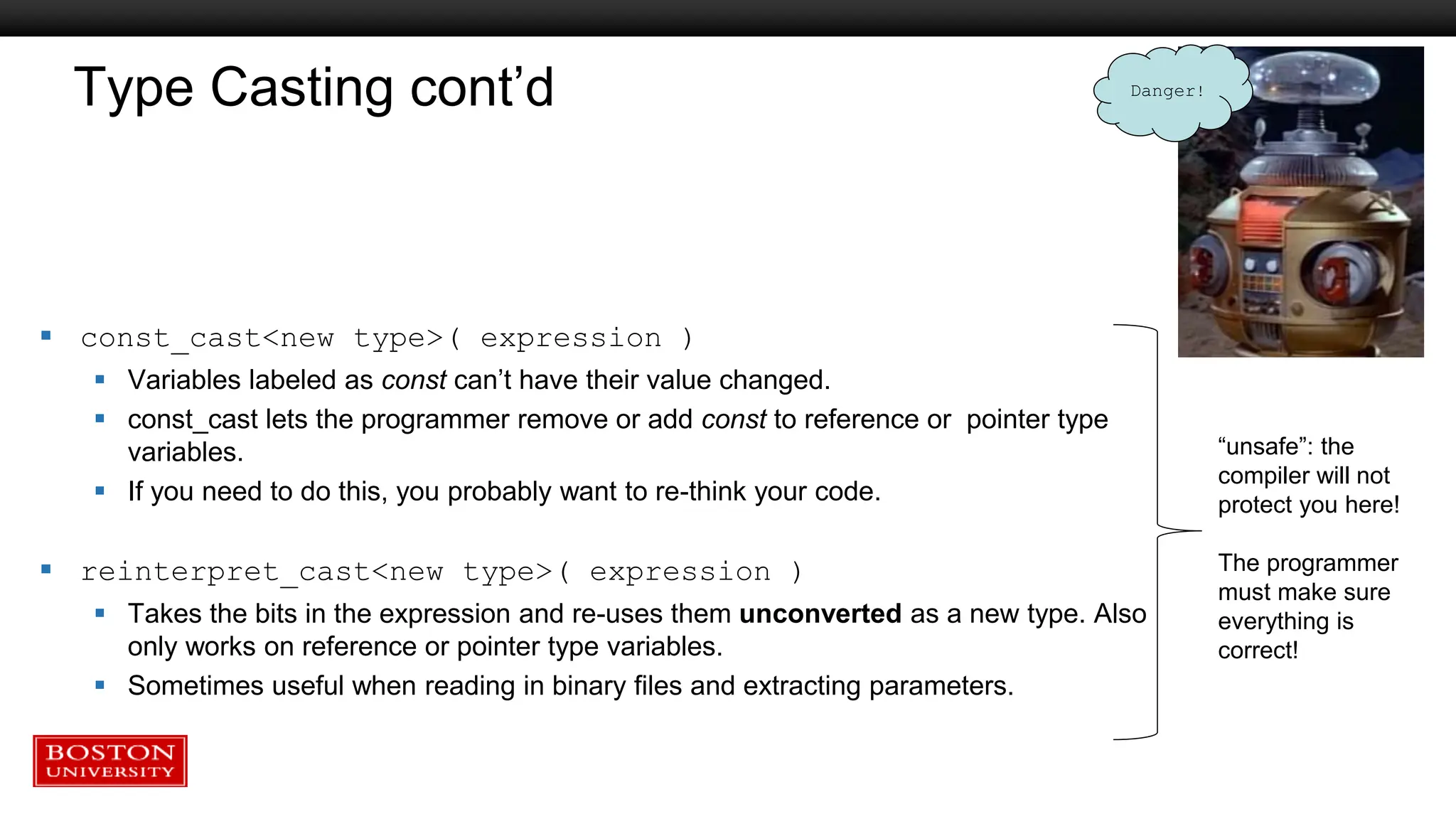 Type Casting cont’d
 const_cast<new type>( expression )
 Variables labeled as const can’t have their value changed.
 const_cast lets the programmer remove or add const to reference or pointer type
variables.
 If you need to do this, you probably want to re-think your code.
 reinterpret_cast<new type>( expression )
 Takes the bits in the expression and re-uses them unconverted as a new type. Also
only works on reference or pointer type variables.
 Sometimes useful when reading in binary files and extracting parameters.
“unsafe”: the
compiler will not
protect you here!
The programmer
must make sure
everything is
correct!
Danger!
 