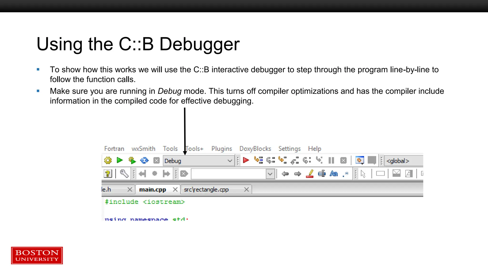 Using the C::B Debugger
 To show how this works we will use the C::B interactive debugger to step through the program line-by-line to
follow the function calls.
 Make sure you are running in Debug mode. This turns off compiler optimizations and has the compiler include
information in the compiled code for effective debugging.
 