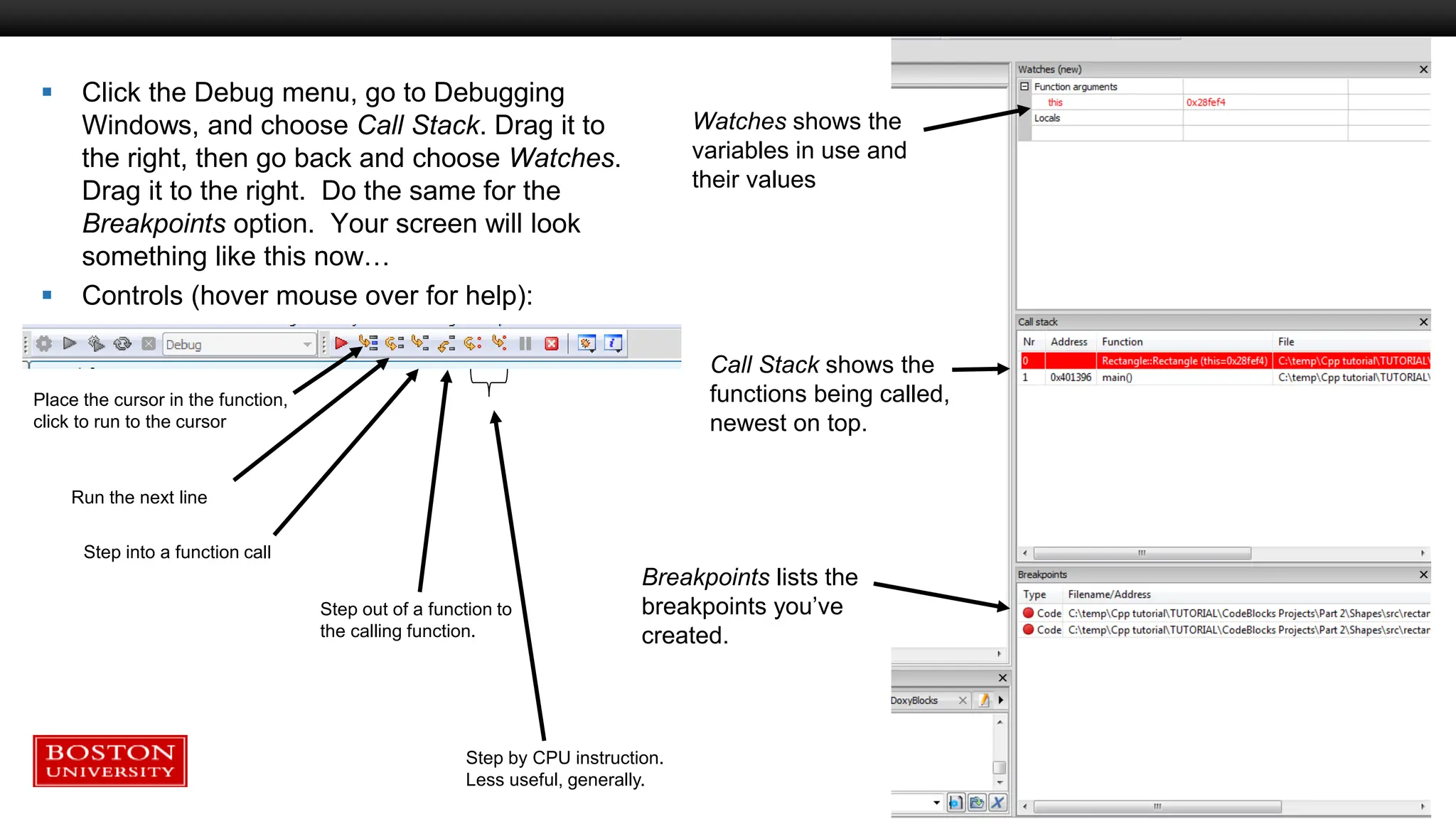  Click the Debug menu, go to Debugging
Windows, and choose Call Stack. Drag it to
the right, then go back and choose Watches.
Drag it to the right. Do the same for the
Breakpoints option. Your screen will look
something like this now…
 Controls (hover mouse over for help):
Watches shows the
variables in use and
their values
Call Stack shows the
functions being called,
newest on top.
Breakpoints lists the
breakpoints you’ve
created.
Place the cursor in the function,
click to run to the cursor
Run the next line
Step into a function call
Step out of a function to
the calling function.
Step by CPU instruction.
Less useful, generally.
 