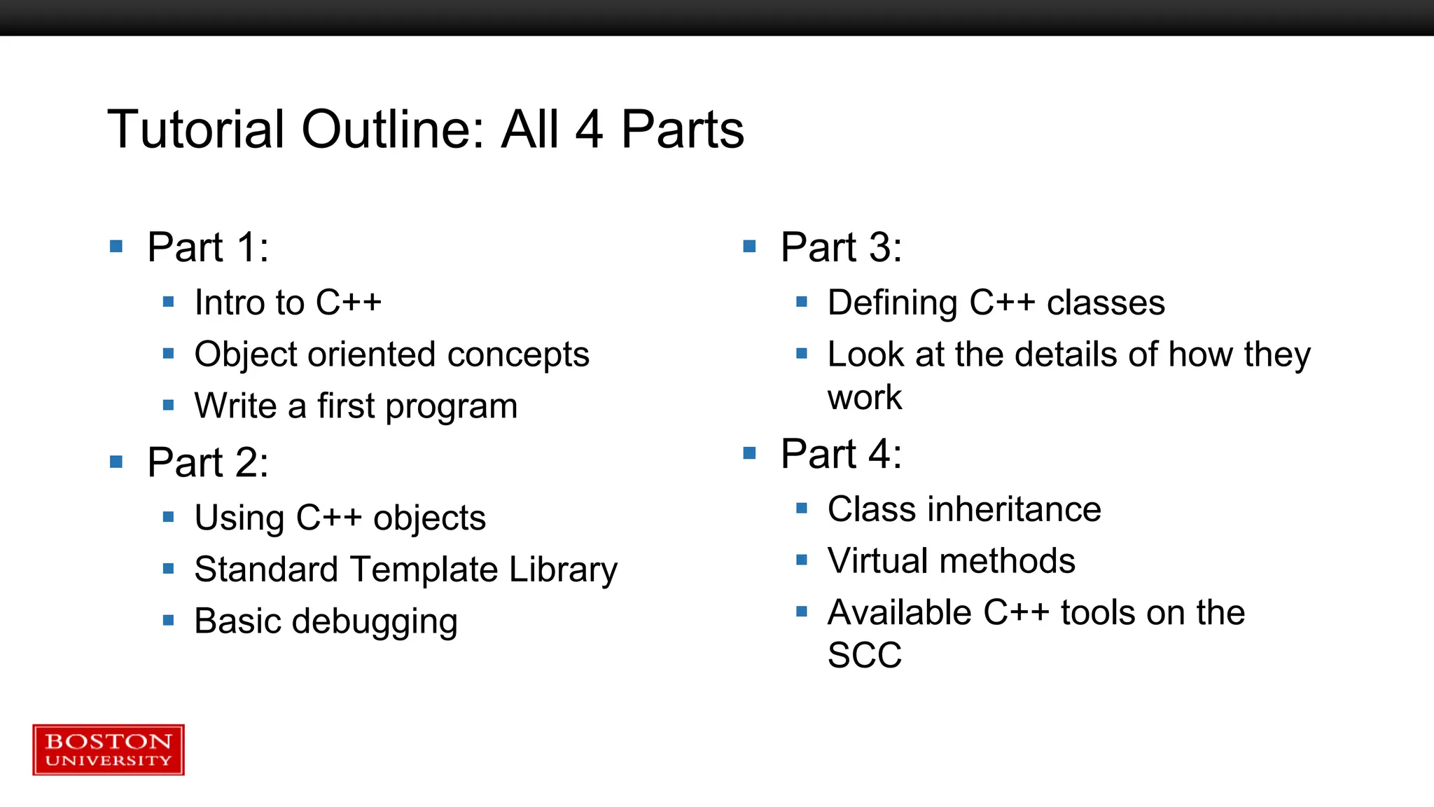 Tutorial Outline: All 4 Parts
 Part 1:
 Intro to C++
 Object oriented concepts
 Write a first program
 Part 2:
 Using C++ objects
 Standard Template Library
 Basic debugging
 Part 3:
 Defining C++ classes
 Look at the details of how they
work
 Part 4:
 Class inheritance
 Virtual methods
 Available C++ tools on the
SCC
 