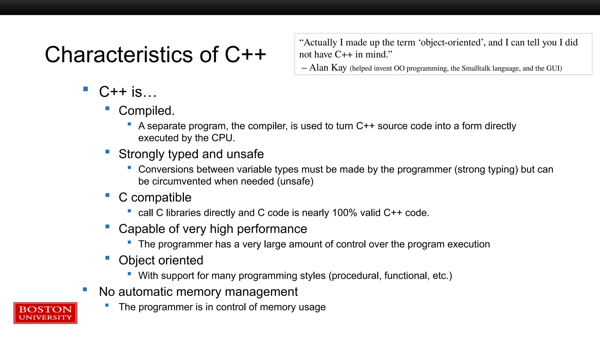 Characteristics of C++
“Actually I made up the term ‘object-oriented’, and I can tell you I did
not have C++ in mind.”
– Alan Kay (helped invent OO programming, the Smalltalk language, and the GUI)
 C++ is…
 Compiled.
 A separate program, the compiler, is used to turn C++ source code into a form directly
executed by the CPU.
 Strongly typed and unsafe
 Conversions between variable types must be made by the programmer (strong typing) but can
be circumvented when needed (unsafe)
 C compatible
 call C libraries directly and C code is nearly 100% valid C++ code.
 Capable of very high performance
 The programmer has a very large amount of control over the program execution
 Object oriented
 With support for many programming styles (procedural, functional, etc.)
 No automatic memory management
 The programmer is in control of memory usage
 