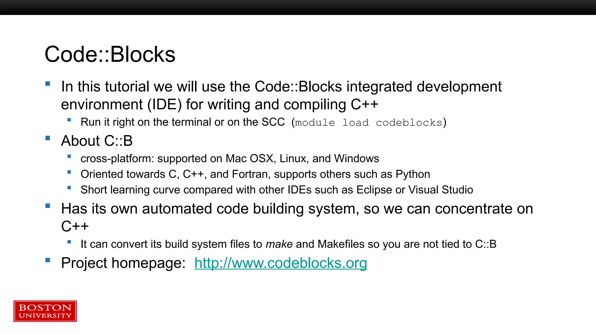 Code::Blocks
 In this tutorial we will use the Code::Blocks integrated development
environment (IDE) for writing and compiling C++
 Run it right on the terminal or on the SCC (module load codeblocks)
 About C::B
 cross-platform: supported on Mac OSX, Linux, and Windows
 Oriented towards C, C++, and Fortran, supports others such as Python
 Short learning curve compared with other IDEs such as Eclipse or Visual Studio
 Has its own automated code building system, so we can concentrate on
C++
 It can convert its build system files to make and Makefiles so you are not tied to C::B
 Project homepage: http://www.codeblocks.org
 