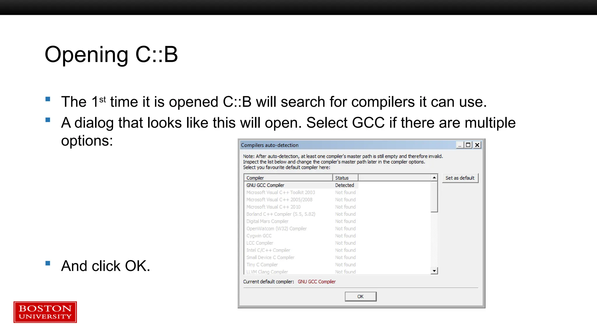 Opening C::B
 The 1st
time it is opened C::B will search for compilers it can use.
 A dialog that looks like this will open. Select GCC if there are multiple
options:
 And click OK.
 