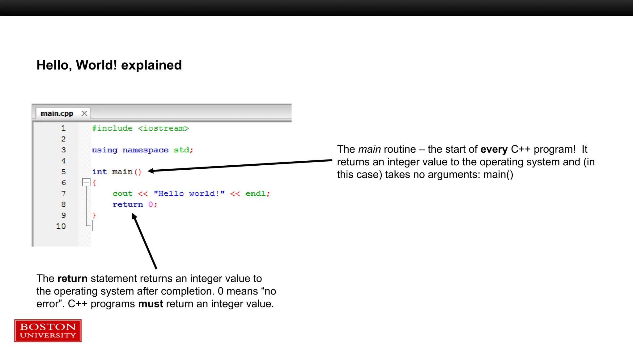 Hello, World! explained
The main routine – the start of every C++ program! It
returns an integer value to the operating system and (in
this case) takes no arguments: main()
The return statement returns an integer value to
the operating system after completion. 0 means “no
error”. C++ programs must return an integer value.
 