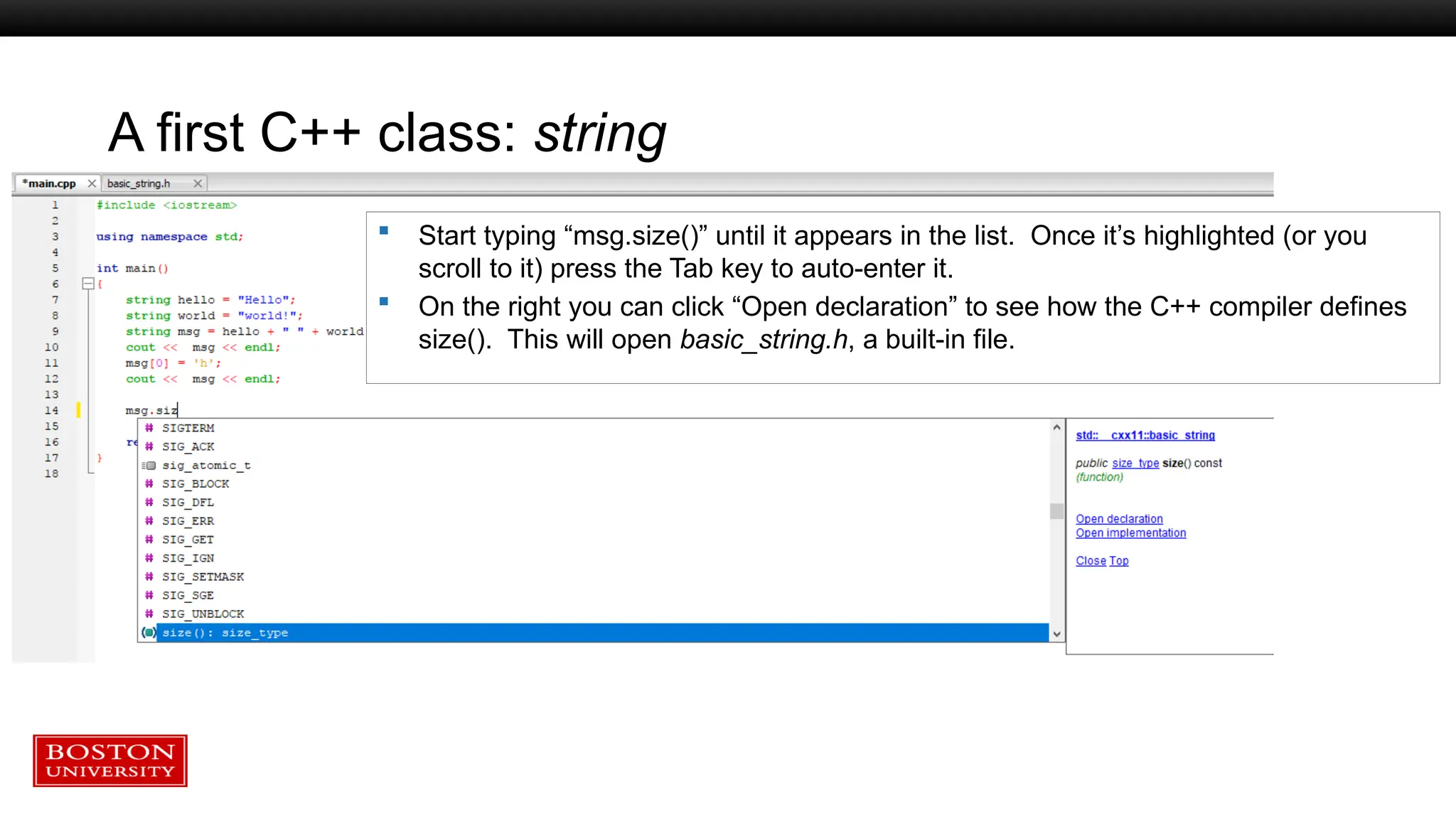 A first C++ class: string
 Start typing “msg.size()” until it appears in the list. Once it’s highlighted (or you
scroll to it) press the Tab key to auto-enter it.
 On the right you can click “Open declaration” to see how the C++ compiler defines
size(). This will open basic_string.h, a built-in file.
 