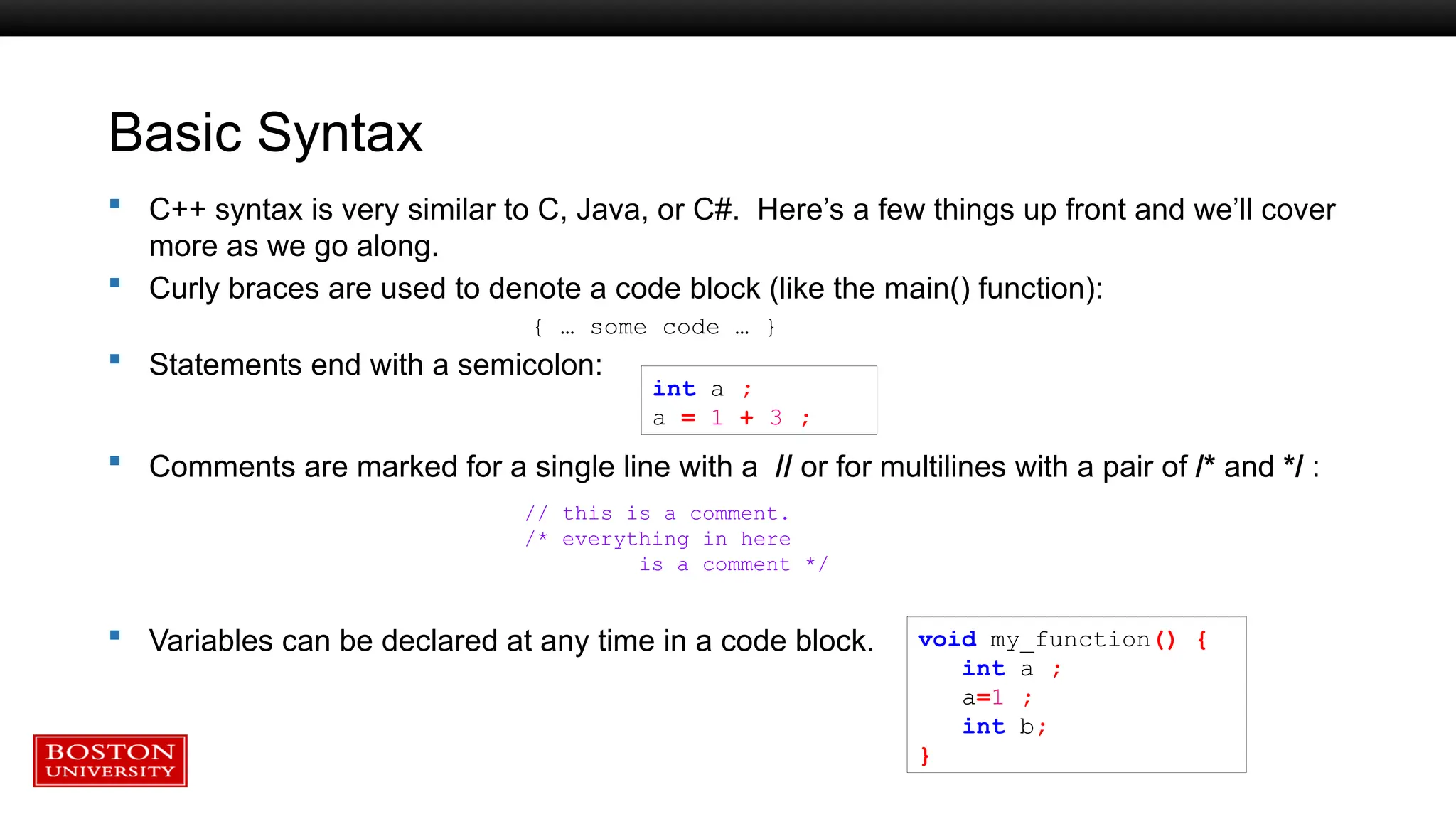 Basic Syntax
 C++ syntax is very similar to C, Java, or C#. Here’s a few things up front and we’ll cover
more as we go along.
 Curly braces are used to denote a code block (like the main() function):
{ … some code … }
 Statements end with a semicolon:
 Comments are marked for a single line with a // or for multilines with a pair of /* and */ :
 Variables can be declared at any time in a code block. void my_function() {
int a ;
a=1 ;
int b;
}
int a ;
a = 1 + 3 ;
// this is a comment.
/* everything in here
is a comment */
 