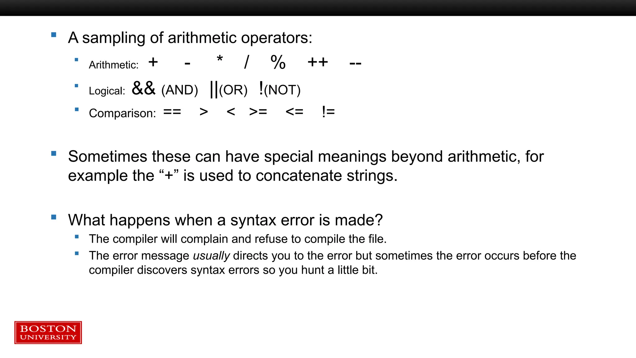  A sampling of arithmetic operators:
 Arithmetic: + - * / % ++ --
 Logical: && (AND) ||(OR) !(NOT)
 Comparison: == > < >= <= !=
 Sometimes these can have special meanings beyond arithmetic, for
example the “+” is used to concatenate strings.
 What happens when a syntax error is made?
 The compiler will complain and refuse to compile the file.
 The error message usually directs you to the error but sometimes the error occurs before the
compiler discovers syntax errors so you hunt a little bit.
 