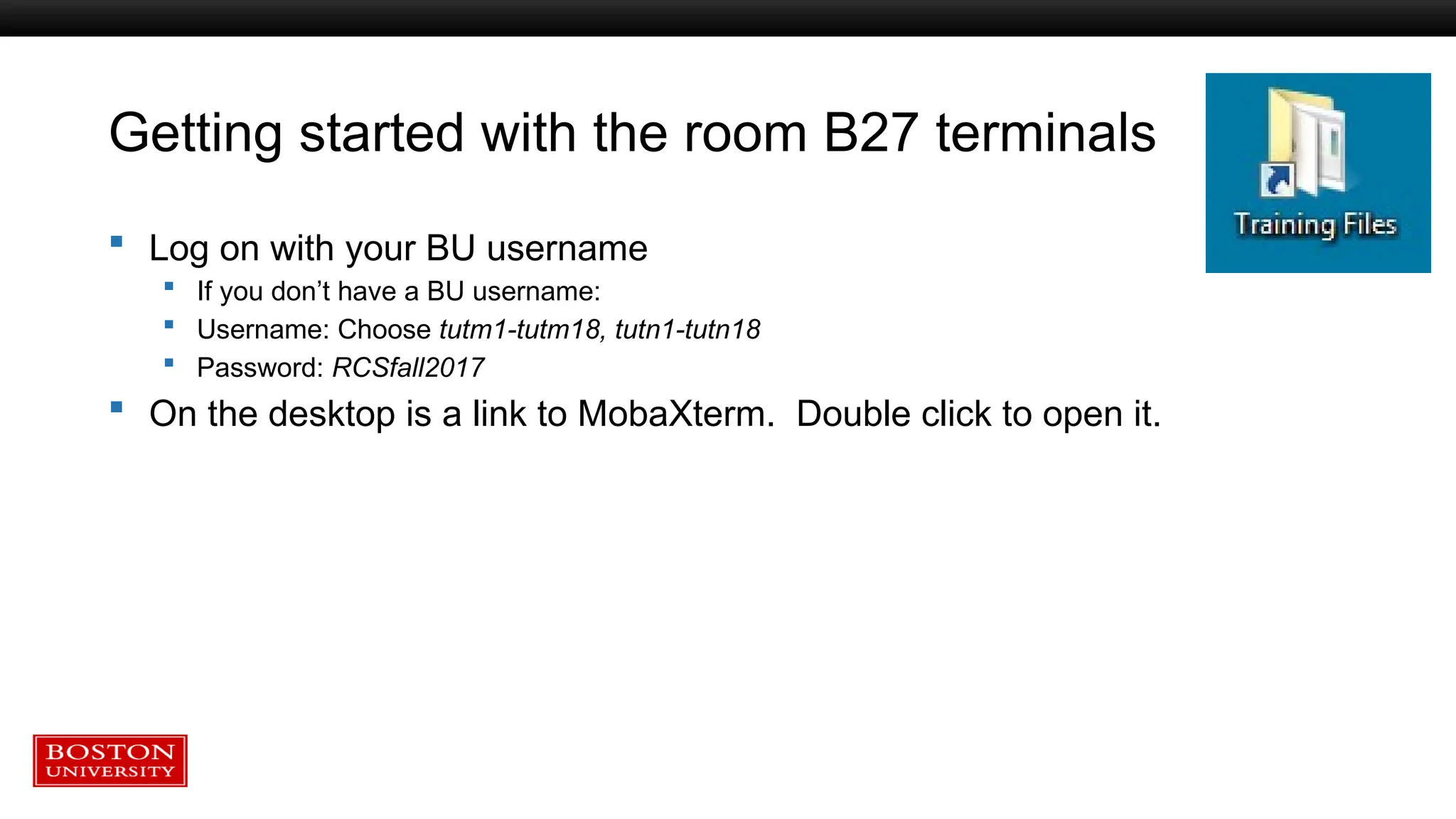 Getting started with the room B27 terminals
 Log on with your BU username
 If you don’t have a BU username:
 Username: Choose tutm1-tutm18, tutn1-tutn18
 Password: RCSfall2017
 On the desktop is a link to MobaXterm. Double click to open it.
 
