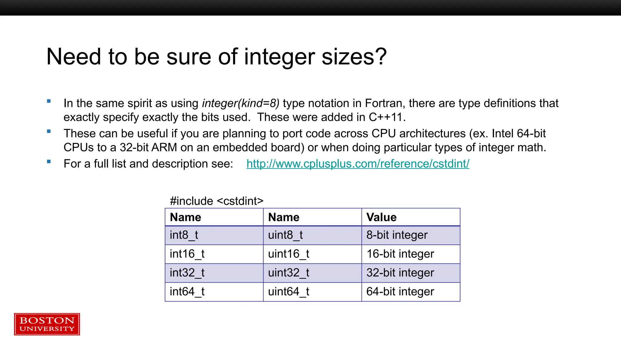 Need to be sure of integer sizes?
 In the same spirit as using integer(kind=8) type notation in Fortran, there are type definitions that
exactly specify exactly the bits used. These were added in C++11.
 These can be useful if you are planning to port code across CPU architectures (ex. Intel 64-bit
CPUs to a 32-bit ARM on an embedded board) or when doing particular types of integer math.
 For a full list and description see: http://www.cplusplus.com/reference/cstdint/
Name Name Value
int8_t uint8_t 8-bit integer
int16_t uint16_t 16-bit integer
int32_t uint32_t 32-bit integer
int64_t uint64_t 64-bit integer
#include <cstdint>
 