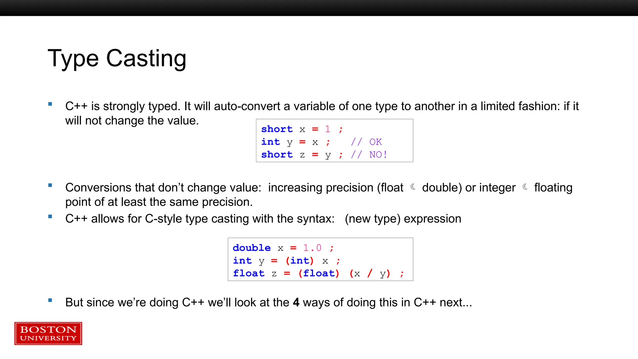 Type Casting
 C++ is strongly typed. It will auto-convert a variable of one type to another in a limited fashion: if it
will not change the value.
 Conversions that don’t change value: increasing precision (float  double) or integer  floating
point of at least the same precision.
 C++ allows for C-style type casting with the syntax: (new type) expression
 But since we’re doing C++ we’ll look at the 4 ways of doing this in C++ next...
short x = 1 ;
int y = x ; // OK
short z = y ; // NO!
double x = 1.0 ;
int y = (int) x ;
float z = (float) (x / y) ;
 