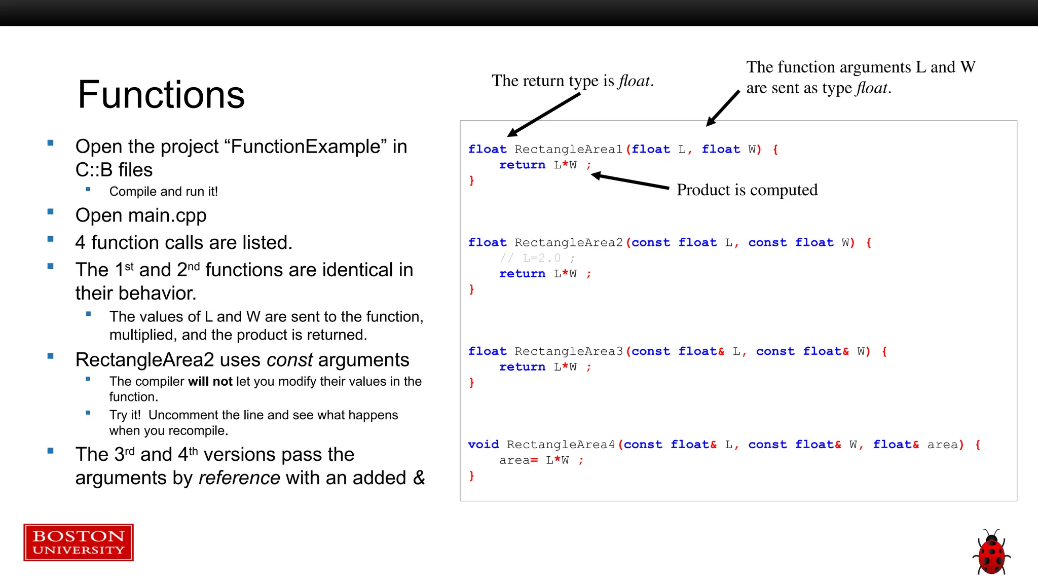 Functions
 Open the project “FunctionExample” in
C::B files
 Compile and run it!
 Open main.cpp
 4 function calls are listed.
 The 1st
and 2nd
functions are identical in
their behavior.
 The values of L and W are sent to the function,
multiplied, and the product is returned.
 RectangleArea2 uses const arguments
 The compiler will not let you modify their values in the
function.
 Try it! Uncomment the line and see what happens
when you recompile.
 The 3rd
and 4th
versions pass the
arguments by reference with an added &
float RectangleArea1(float L, float W) {
return L*W ;
}
float RectangleArea2(const float L, const float W) {
// L=2.0 ;
return L*W ;
}
float RectangleArea3(const float& L, const float& W) {
return L*W ;
}
void RectangleArea4(const float& L, const float& W, float& area) {
area= L*W ;
}
The function arguments L and W
are sent as type float.
Product is computed
The return type is float.
 
