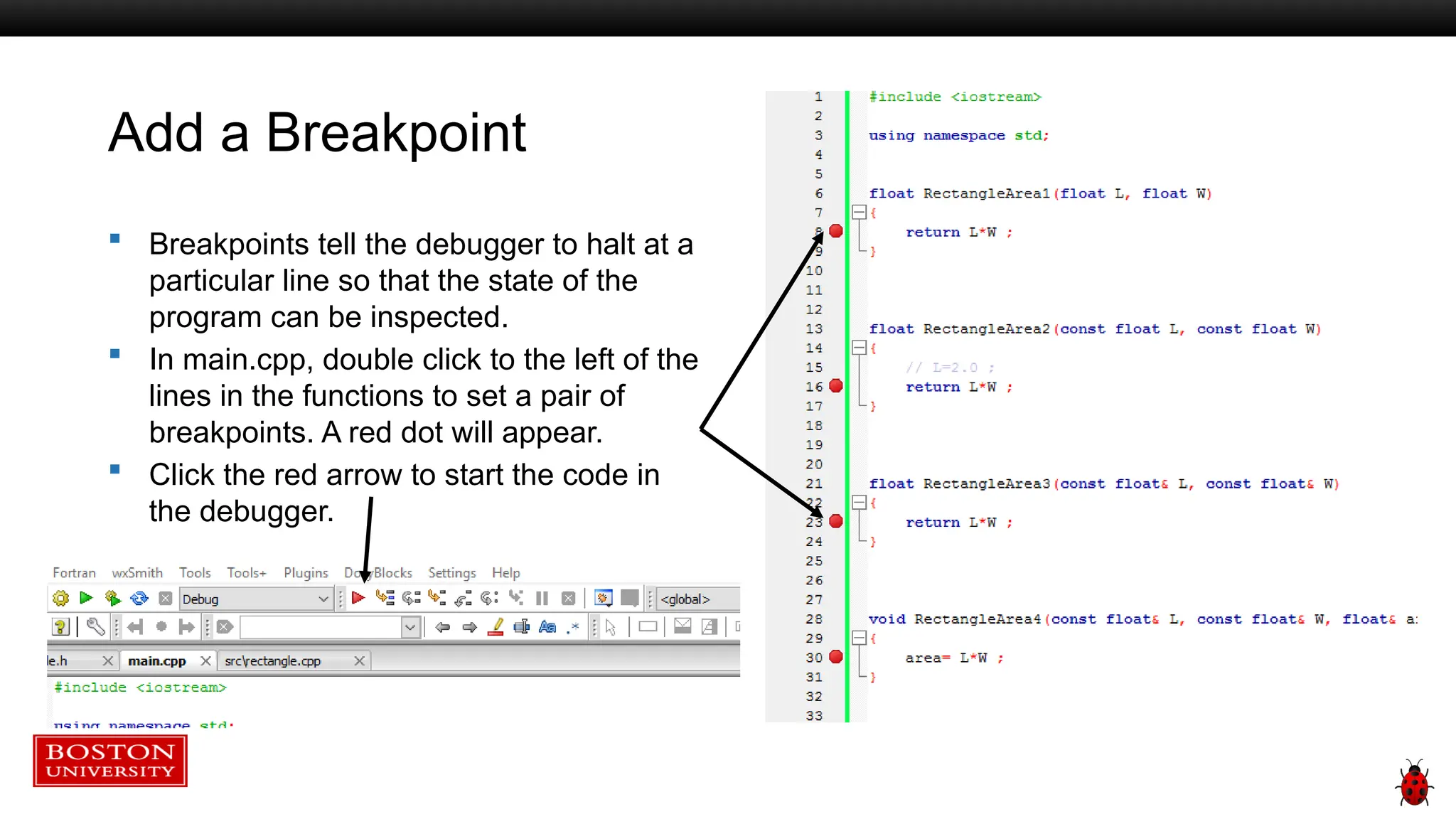 Add a Breakpoint
 Breakpoints tell the debugger to halt at a
particular line so that the state of the
program can be inspected.
 In main.cpp, double click to the left of the
lines in the functions to set a pair of
breakpoints. A red dot will appear.
 Click the red arrow to start the code in
the debugger.
 