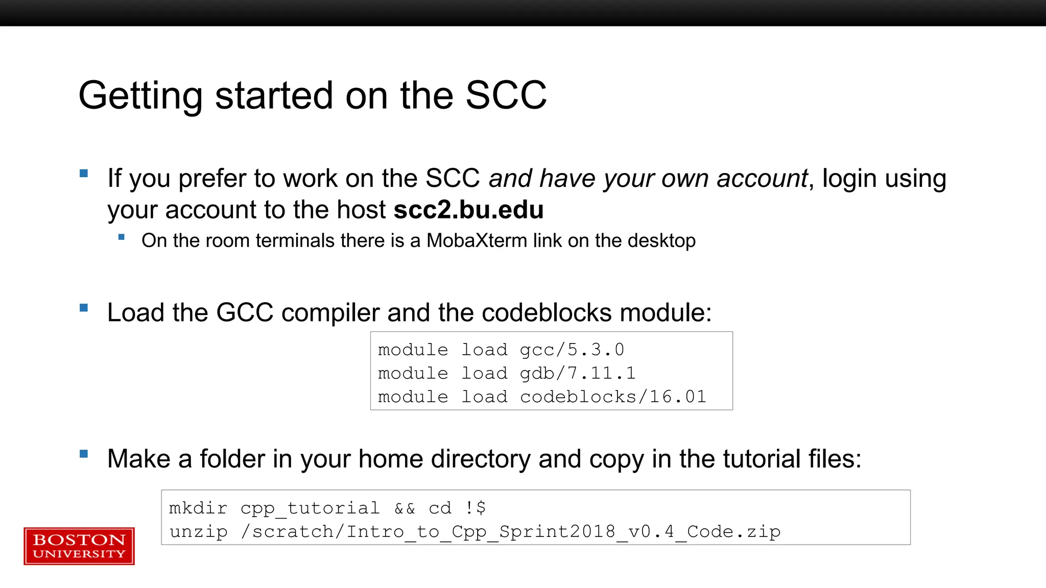 Getting started on the SCC
 If you prefer to work on the SCC and have your own account, login using
your account to the host scc2.bu.edu
 On the room terminals there is a MobaXterm link on the desktop
 Load the GCC compiler and the codeblocks module:
 Make a folder in your home directory and copy in the tutorial files:
module load gcc/5.3.0
module load gdb/7.11.1
module load codeblocks/16.01
mkdir cpp_tutorial && cd !$
unzip /scratch/Intro_to_Cpp_Sprint2018_v0.4_Code.zip
 