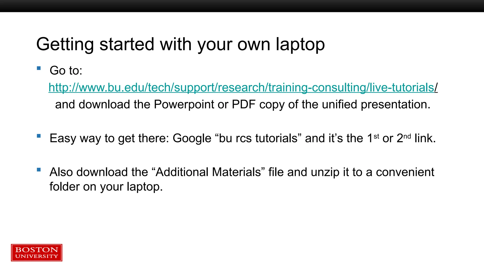 Getting started with your own laptop
 Go to:
http://www.bu.edu/tech/support/research/training-consulting/live-tutorials/
and download the Powerpoint or PDF copy of the unified presentation.
 Easy way to get there: Google “bu rcs tutorials” and it’s the 1st
or 2nd
link.
 Also download the “Additional Materials” file and unzip it to a convenient
folder on your laptop.
 