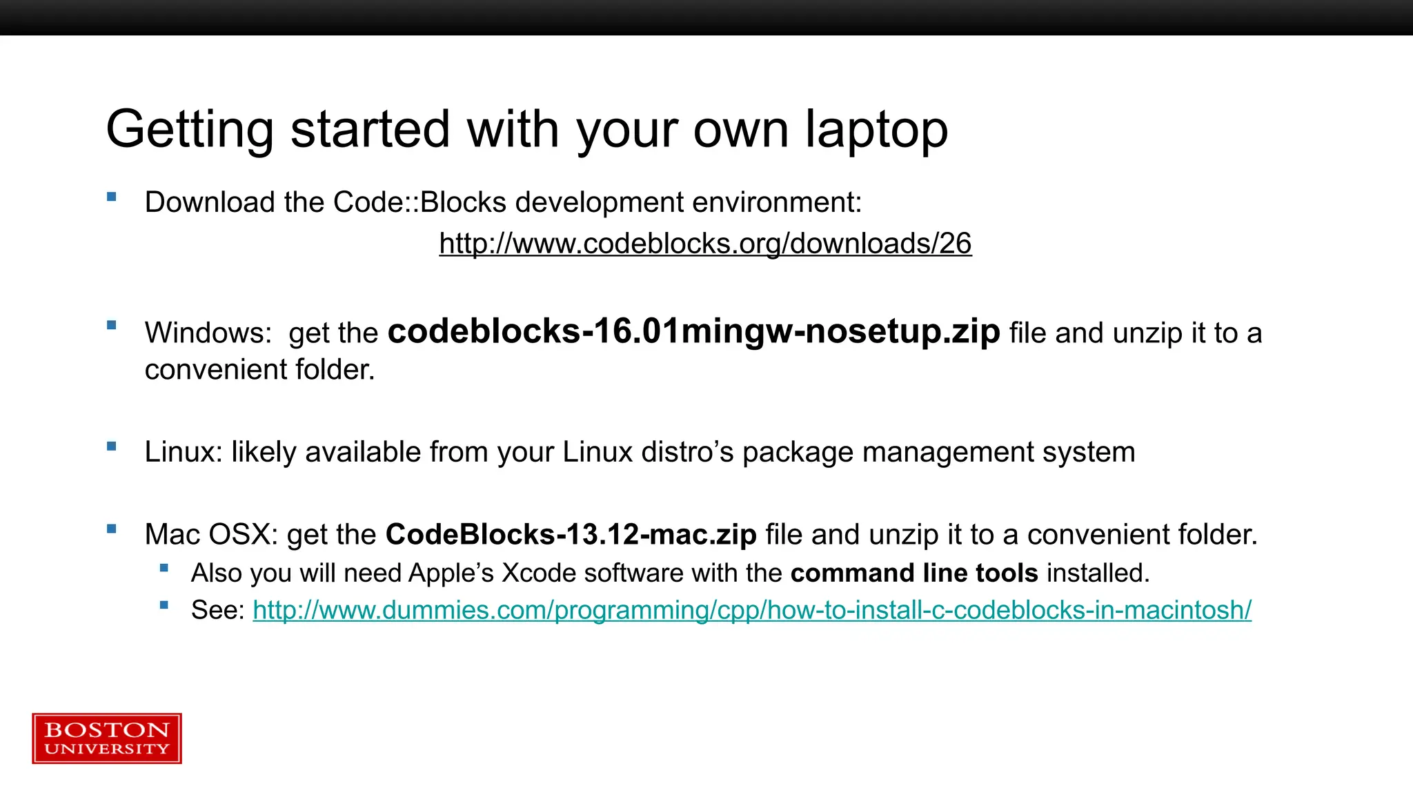 Getting started with your own laptop
 Download the Code::Blocks development environment:
http://www.codeblocks.org/downloads/26
 Windows: get the codeblocks-16.01mingw-nosetup.zip file and unzip it to a
convenient folder.
 Linux: likely available from your Linux distro’s package management system
 Mac OSX: get the CodeBlocks-13.12-mac.zip file and unzip it to a convenient folder.
 Also you will need Apple’s Xcode software with the command line tools installed.
 See: http://www.dummies.com/programming/cpp/how-to-install-c-codeblocks-in-macintosh/
 