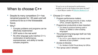 When to choose C++
 Despite its many competitors C++ has
remained popular for ~30 years and will
continue to be so in the foreseeable
future.
 Why?
 Complex problems and programs can be
effectively implemented
 OOP works in the real world!
 No other language quite matches C++’s
combination of performance,
expressiveness, and ability to handle
complex programs.
 Choose C++ when:
 Program performance matters
 Dealing with large amounts of data, multiple
CPUs, complex algorithms, etc.
 Programmer productivity is less important
 It is faster to produce working code in
Python, R, Matlab or other scripting
languages!
 The programming language itself can help
organize your code
 Ex. In C++ your objects can closely model
elements of your problem
 Access to libraries
 Ex. Nvidia’s CUDA Thrust library for GPUs
 Your group uses it already!
“If you’re not at all interested in performance,
shouldn’t you be in the Python room down the hall?”
― Scott Meyers (author of Effective Modern C++)
 