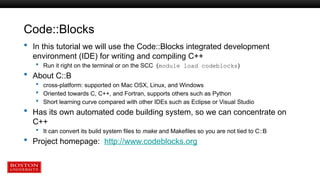 Code::Blocks
 In this tutorial we will use the Code::Blocks integrated development
environment (IDE) for writing and compiling C++
 Run it right on the terminal or on the SCC (module load codeblocks)
 About C::B
 cross-platform: supported on Mac OSX, Linux, and Windows
 Oriented towards C, C++, and Fortran, supports others such as Python
 Short learning curve compared with other IDEs such as Eclipse or Visual Studio
 Has its own automated code building system, so we can concentrate on
C++
 It can convert its build system files to make and Makefiles so you are not tied to C::B
 Project homepage: http://www.codeblocks.org
 