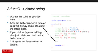 A first C++ class: string
 Update the code as you see
here.
 After the last character is entered
C::B will display some info about
the string class.
 If you click or type something
else just delete and re-type the
last character.
 Ctrl-space will force the list to
appear.
#include <iostream>
using namespace std;
int main()
{
string hello = "Hello";
string world = "world!";
string msg = hello + " " + world ;
cout << msg << endl;
msg[0] = 'h';
cout << msg << endl;
msg
return 0;
}
 