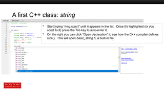 A first C++ class: string
 Start typing “msg.size()” until it appears in the list. Once it’s highlighted (or you
scroll to it) press the Tab key to auto-enter it.
 On the right you can click “Open declaration” to see how the C++ compiler defines
size(). This will open basic_string.h, a built-in file.
 