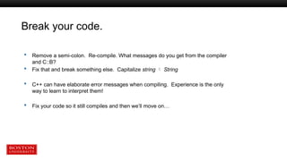 Break your code.
 Remove a semi-colon. Re-compile. What messages do you get from the compiler
and C::B?
 Fix that and break something else. Capitalize string  String
 C++ can have elaborate error messages when compiling. Experience is the only
way to learn to interpret them!
 Fix your code so it still compiles and then we’ll move on…
 