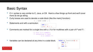 Basic Syntax
 C++ syntax is very similar to C, Java, or C#. Here’s a few things up front and we’ll cover
more as we go along.
 Curly braces are used to denote a code block (like the main() function):
{ … some code … }
 Statements end with a semicolon:
 Comments are marked for a single line with a // or for multilines with a pair of /* and */ :
 Variables can be declared at any time in a code block. void my_function() {
int a ;
a=1 ;
int b;
}
int a ;
a = 1 + 3 ;
// this is a comment.
/* everything in here
is a comment */
 