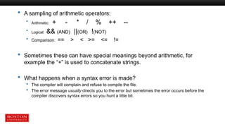  A sampling of arithmetic operators:
 Arithmetic: + - * / % ++ --
 Logical: && (AND) ||(OR) !(NOT)
 Comparison: == > < >= <= !=
 Sometimes these can have special meanings beyond arithmetic, for
example the “+” is used to concatenate strings.
 What happens when a syntax error is made?
 The compiler will complain and refuse to compile the file.
 The error message usually directs you to the error but sometimes the error occurs before the
compiler discovers syntax errors so you hunt a little bit.
 
