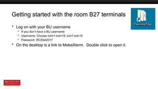 Getting started with the room B27 terminals
 Log on with your BU username
 If you don’t have a BU username:
 Username: Choose tutm1-tutm18, tutn1-tutn18
 Password: RCSfall2017
 On the desktop is a link to MobaXterm. Double click to open it.
 