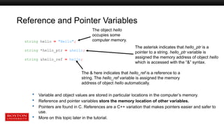 Reference and Pointer Variables
 Variable and object values are stored in particular locations in the computer’s memory.
 Reference and pointer variables store the memory location of other variables.
 Pointers are found in C. References are a C++ variation that makes pointers easier and safer to
use.
 More on this topic later in the tutorial.
string hello = "Hello";
string *hello_ptr = &hello;
string &hello_ref = hello;
The object hello
occupies some
computer memory.
The asterisk indicates that hello_ptr is a
pointer to a string. hello_ptr variable is
assigned the memory address of object hello
which is accessed with the “&” syntax.
The & here indicates that hello_ref is a reference to a
string. The hello_ref variable is assigned the memory
address of object hello automatically.
 