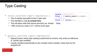 Type Casting
 static_cast<new type>( expression )
 This is exactly equivalent to the C style cast.
 This identifies a cast at compile time.
 This will allow casts that reduce precision (ex. double  float)
 ~99% of all your casts in C++ will be of this type.
 dynamic_cast<new type>( expression)
 Special version where type casting is performed at runtime, only works on reference
or pointer type variables.
 Usually handled automatically by the compiler where needed, rarely done by the
programmer.
double d = 1234.56 ;
float f = static_cast<float>(d) ;
// same as
float g = (float) d ;
 