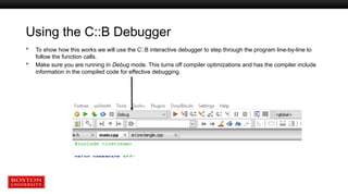 Using the C::B Debugger
 To show how this works we will use the C::B interactive debugger to step through the program line-by-line to
follow the function calls.
 Make sure you are running in Debug mode. This turns off compiler optimizations and has the compiler include
information in the compiled code for effective debugging.
 