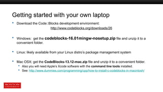 Getting started with your own laptop
 Download the Code::Blocks development environment:
http://www.codeblocks.org/downloads/26
 Windows: get the codeblocks-16.01mingw-nosetup.zip file and unzip it to a
convenient folder.
 Linux: likely available from your Linux distro’s package management system
 Mac OSX: get the CodeBlocks-13.12-mac.zip file and unzip it to a convenient folder.
 Also you will need Apple’s Xcode software with the command line tools installed.
 See: http://www.dummies.com/programming/cpp/how-to-install-c-codeblocks-in-macintosh/
 