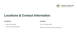 Locations & Contact Information
Locations
• Bopal, Ahmedabad
• Iskcon-Ambli, Ahmedabad
Contact
Call: +91 9825618292
Website: http://tccicomputercoaching.com/
 