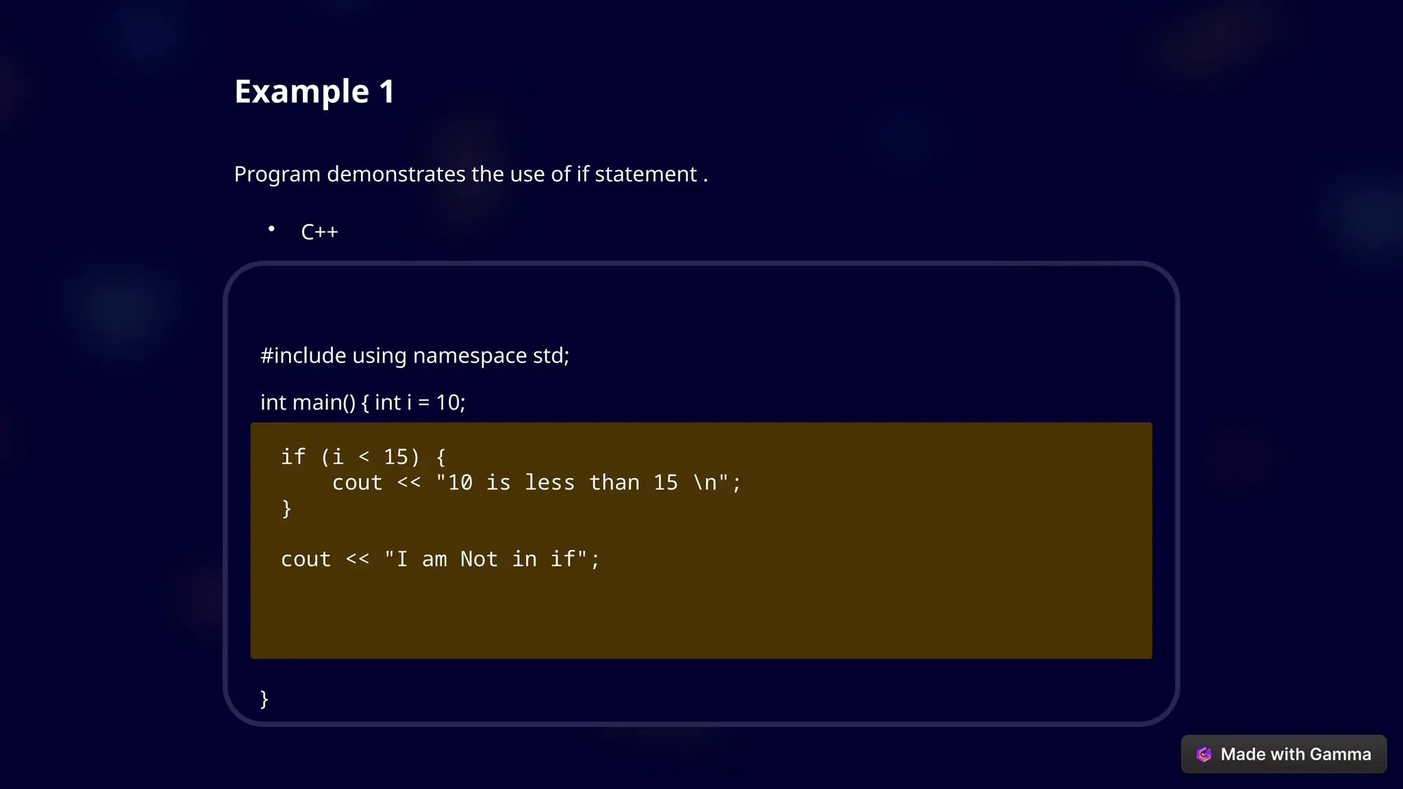Example 1
Program demonstrates the use of if statement .
• C++
#include using namespace std;
int main() { int i = 10;
if (i < 15) {
cout << "10 is less than 15 n";
}
cout << "I am Not in if";
}
 