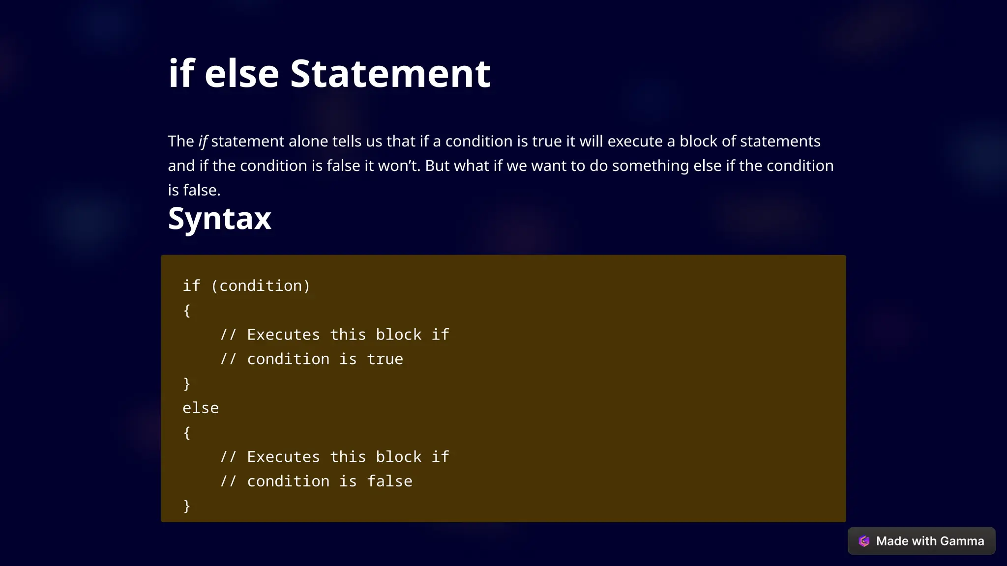 if else Statement
The if statement alone tells us that if a condition is true it will execute a block of statements
and if the condition is false it won’t. But what if we want to do something else if the condition
is false.
Syntax
if (condition)
{
// Executes this block if
// condition is true
}
else
{
// Executes this block if
// condition is false
}
 