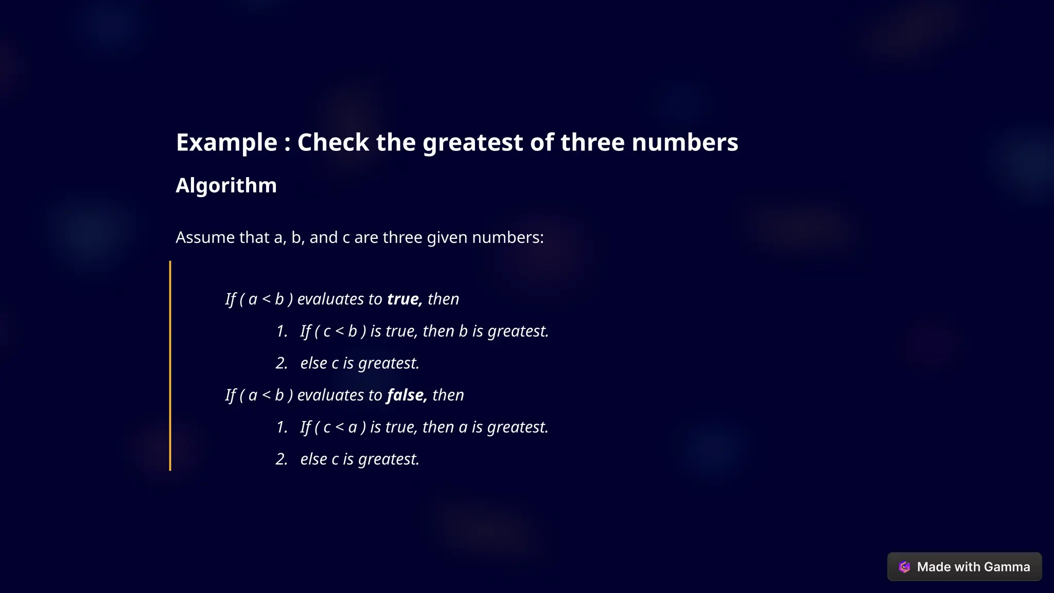 Example : Check the greatest of three numbers
Algorithm
Assume that a, b, and c are three given numbers:
If ( a < b ) evaluates to true, then
1. If ( c < b ) is true, then b is greatest.
2. else c is greatest.
If ( a < b ) evaluates to false, then
1. If ( c < a ) is true, then a is greatest.
2. else c is greatest.
 