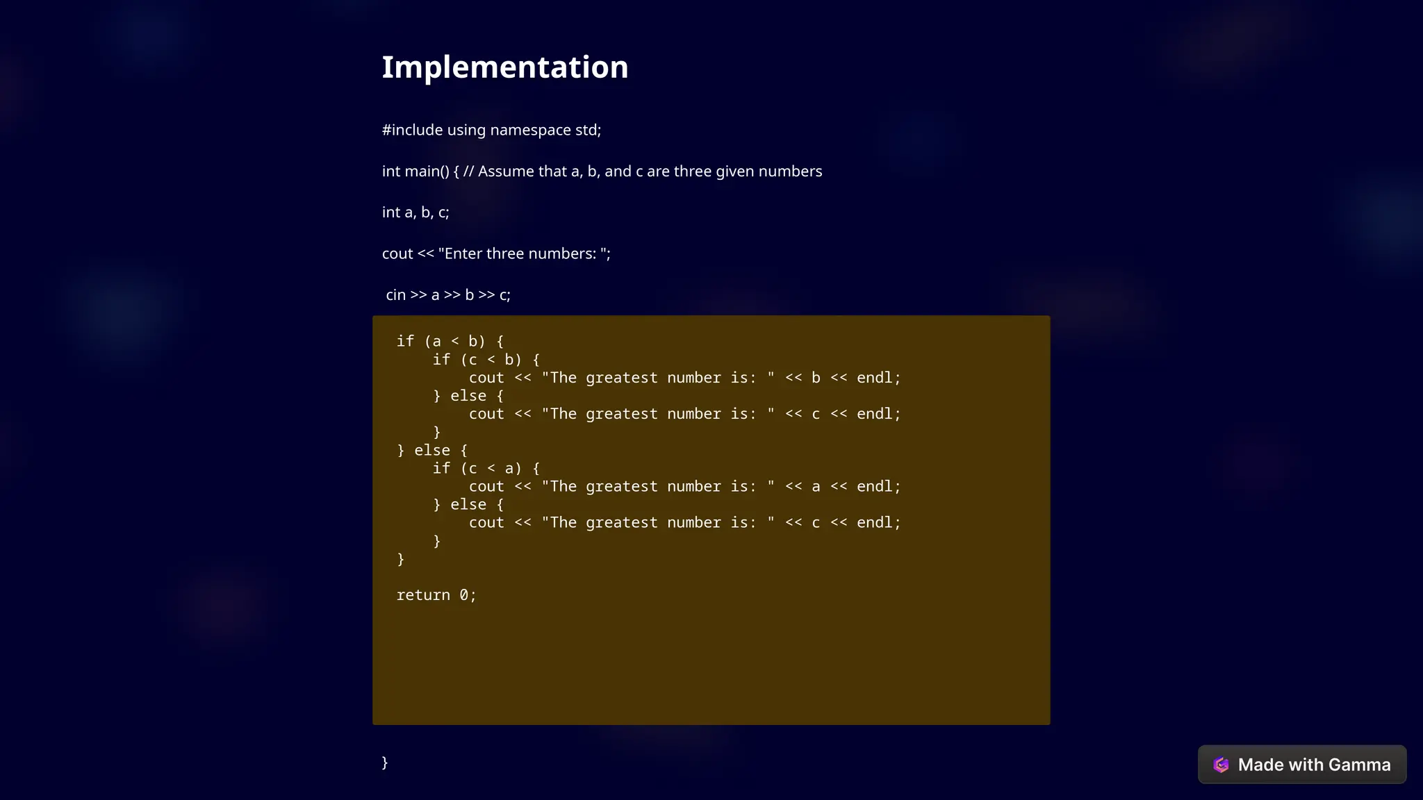 Implementation
#include using namespace std;
int main() { // Assume that a, b, and c are three given numbers
int a, b, c;
cout << "Enter three numbers: ";
cin >> a >> b >> c;
if (a < b) {
if (c < b) {
cout << "The greatest number is: " << b << endl;
} else {
cout << "The greatest number is: " << c << endl;
}
} else {
if (c < a) {
cout << "The greatest number is: " << a << endl;
} else {
cout << "The greatest number is: " << c << endl;
}
}
return 0;
}
 