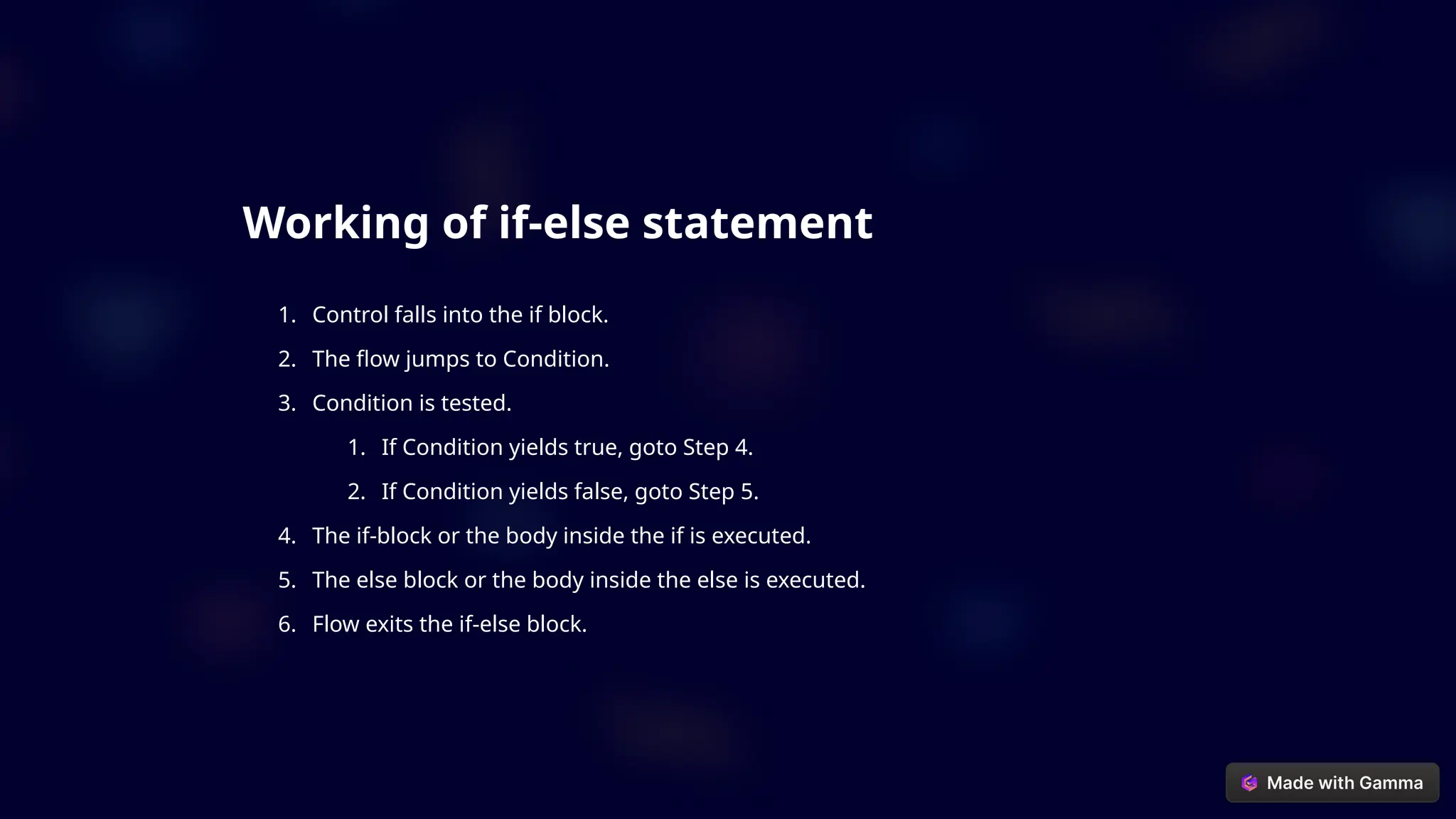 Working of if-else statement
1. Control falls into the if block.
2. The flow jumps to Condition.
3. Condition is tested.
1. If Condition yields true, goto Step 4.
2. If Condition yields false, goto Step 5.
4. The if-block or the body inside the if is executed.
5. The else block or the body inside the else is executed.
6. Flow exits the if-else block.
 