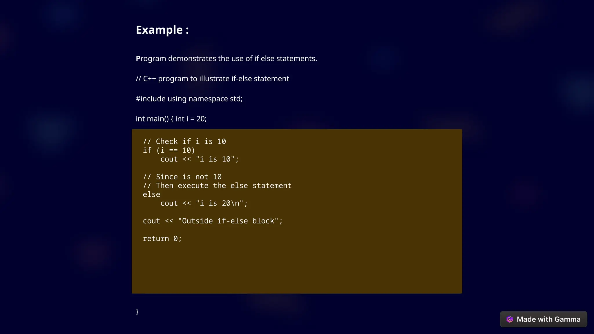 Example :
Program demonstrates the use of if else statements.
// C++ program to illustrate if-else statement
#include using namespace std;
int main() { int i = 20;
// Check if i is 10
if (i == 10)
cout << "i is 10";
// Since is not 10
// Then execute the else statement
else
cout << "i is 20n";
cout << "Outside if-else block";
return 0;
}
 