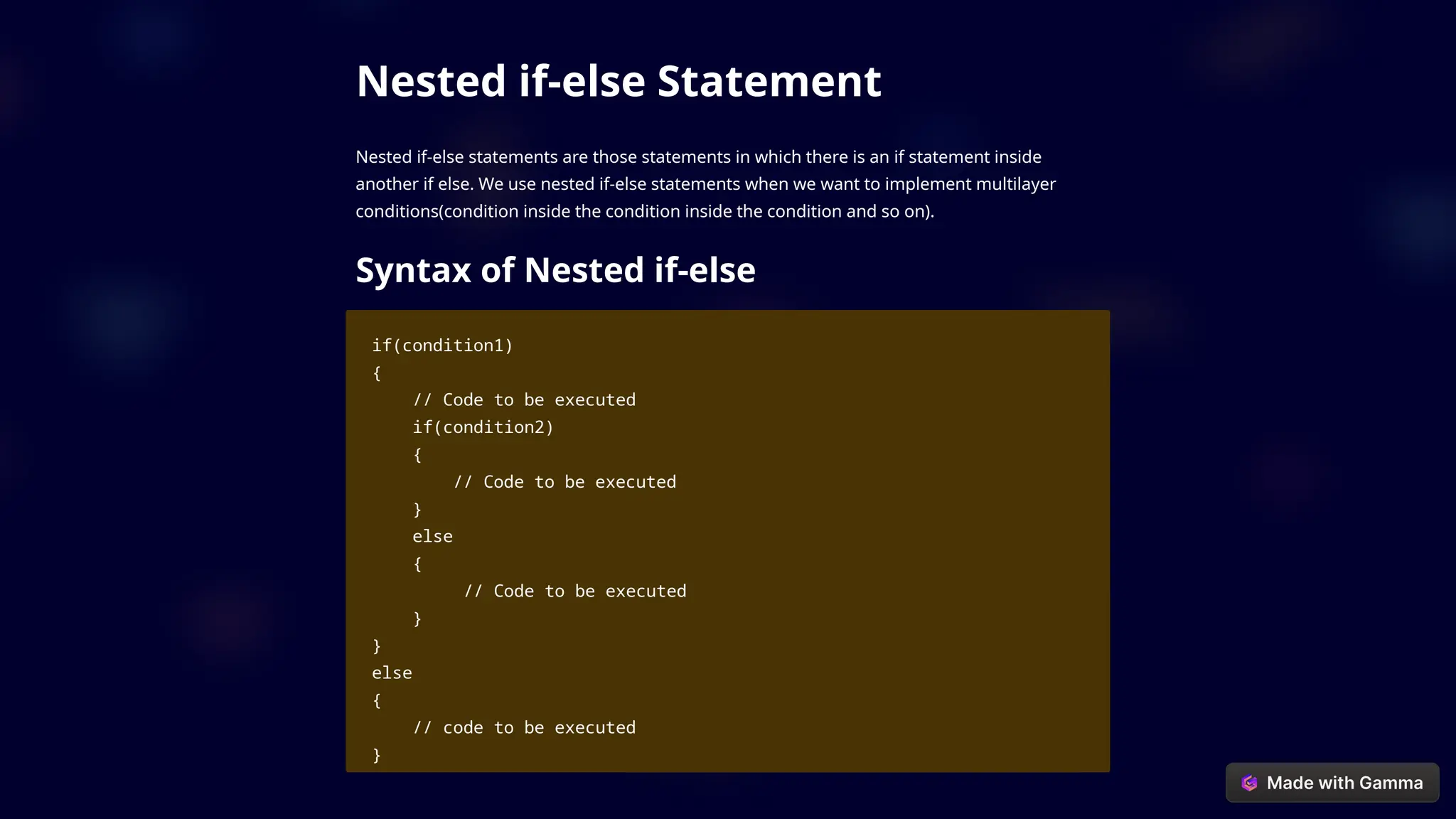 Nested if-else Statement
Nested if-else statements are those statements in which there is an if statement inside
another if else. We use nested if-else statements when we want to implement multilayer
conditions(condition inside the condition inside the condition and so on).
Syntax of Nested if-else
if(condition1)
{
// Code to be executed
if(condition2)
{
// Code to be executed
}
else
{
// Code to be executed
}
}
else
{
// code to be executed
}
 