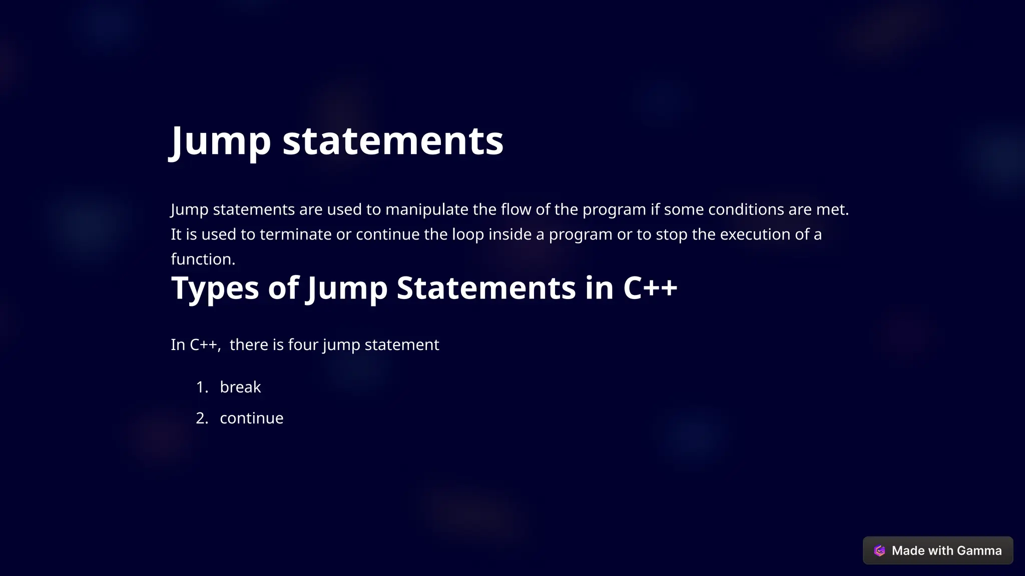 Jump statements
Jump statements are used to manipulate the flow of the program if some conditions are met.
It is used to terminate or continue the loop inside a program or to stop the execution of a
function.
Types of Jump Statements in C++
In C++, there is four jump statement
1. break
2. continue
 