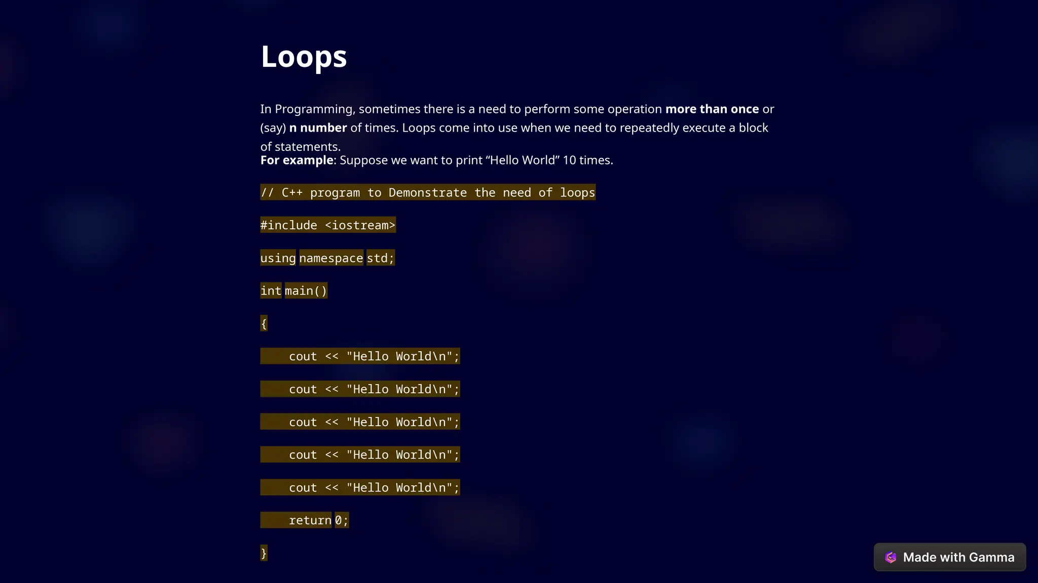 Loops
In Programming, sometimes there is a need to perform some operation more than once or
(say) n number of times. Loops come into use when we need to repeatedly execute a block
of statements.
For example: Suppose we want to print “Hello World” 10 times.
// C++ program to Demonstrate the need of loops
#include <iostream>
using namespace std;
int main()
{
cout << "Hello Worldn";
cout << "Hello Worldn";
cout << "Hello Worldn";
cout << "Hello Worldn";
cout << "Hello Worldn";
return 0;
}
 