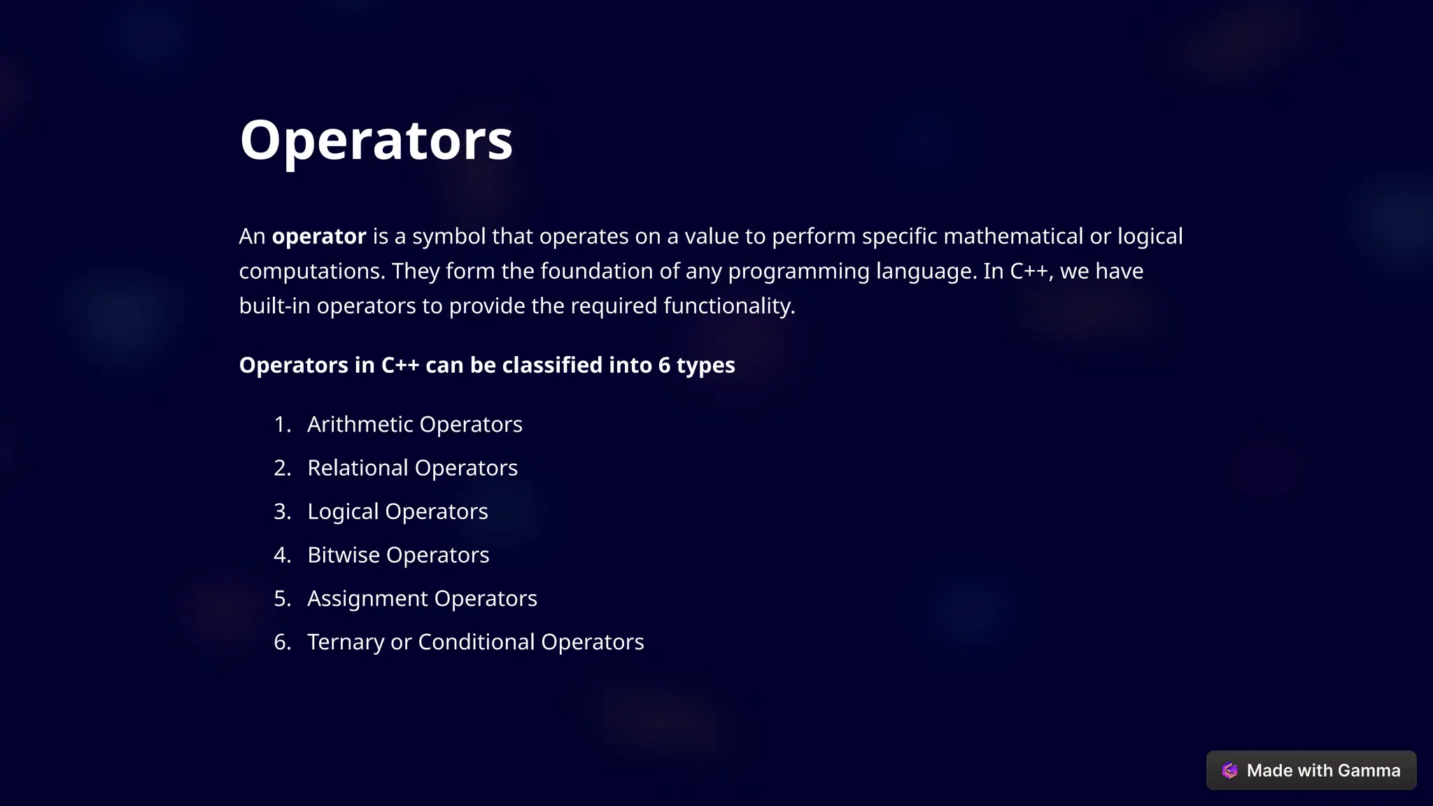 Operators
An operator is a symbol that operates on a value to perform specific mathematical or logical
computations. They form the foundation of any programming language. In C++, we have
built-in operators to provide the required functionality.
Operators in C++ can be classified into 6 types
1. Arithmetic Operators
2. Relational Operators
3. Logical Operators
4. Bitwise Operators
5. Assignment Operators
6. Ternary or Conditional Operators
 