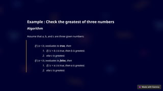 Example : Check the greatest of three numbers
Algorithm
Assume that a, b, and c are three given numbers:
If ( a < b ) evaluates to true, then
1. If ( c < b ) is true, then b is greatest.
2. else c is greatest.
If ( a < b ) evaluates to false, then
1. If ( c < a ) is true, then a is greatest.
2. else c is greatest.
 