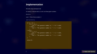 Implementation
#include using namespace std;
int main() { // Assume that a, b, and c are three given numbers
int a, b, c;
cout << "Enter three numbers: ";
cin >> a >> b >> c;
if (a < b) {
if (c < b) {
cout << "The greatest number is: " << b << endl;
} else {
cout << "The greatest number is: " << c << endl;
}
} else {
if (c < a) {
cout << "The greatest number is: " << a << endl;
} else {
cout << "The greatest number is: " << c << endl;
}
}
return 0;
}
 