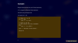 Example :
Program demonstrates the use of if else statements.
// C++ program to illustrate if-else statement
#include using namespace std;
int main() { int i = 20;
// Check if i is 10
if (i == 10)
cout << "i is 10";
// Since is not 10
// Then execute the else statement
else
cout << "i is 20n";
cout << "Outside if-else block";
return 0;
}
 